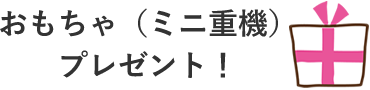 おもちゃ（ミニ重機）プレゼント！